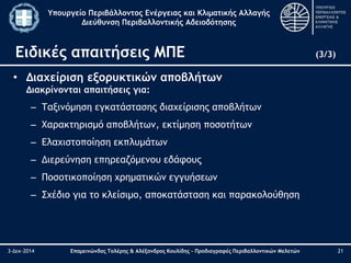 Υπουργείο Περιβάλλοντος Ενέργειας και Κλιματικής Αλλαγής 
Διεύθυνση Περιβαλλοντικής Αδειοδότησης 
Ειδικές απαιτήσεις ΜΠΕ (3/3) 
• Διαχείριση εξορυκτικών αποβλήτων 
Διακρίνονται απαιτήσεις για: 
– Ταξινόμηση εγκατάστασης διαχείρισης αποβλήτων 
– Χαρακτηρισμό αποβλήτων, εκτίμηση ποσοτήτων 
– Ελαχιστοποίηση εκπλυμάτων 
– Διερεύνηση επηρεαζόμενου εδάφους 
– Ποσοτικοποίηση χρηματικών εγγυήσεων 
– Σχέδιο για το κλείσιμο, αποκατάσταση και παρακολούθηση 
3-Δεκ-2014 Επαμεινώνδας Τολέρης & Αλέξανδρος Κουλίδης – Προδιαγραφές Περιβαλλοντικών Μελετών 21 
 