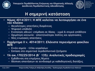 Υπουργείο Περιβάλλοντος Ενέργειας και Κλιματικής Αλλαγής 
Διεύθυνση Περιβαλλοντικής Αδειοδότησης 
Η σημερινή κατάσταση 
• Νόμος 4014/2011: Η ΜΠΕ καλείται να λειτουργήσει σε ένα 
νέο πλαίσιο 
– Μεγαλύτερες απαιτήσεις διαφάνειας 
– Ψηφιακή υποβολή 
– Ενοποίηση αδειών: επέμβαση σε δάσος – υγρά & στερεά απόβλητα 
– Ωριμότερη κοινωνία – απαιτητικότεροι πολίτες και οργανώσεις 
– Νέες ενωσιακές απαιτήσεις 
• Παράρτημα ΙΙ ν. 4014/2011: Ελάχιστα περιεχόμενα φακέλου 
ΜΠΕ 
– Εννέα σημεία – τίτλοι κεφαλαίων 
– Εστίαση στα σημαντικά περιβαλλοντικά ζητήματα 
• ΥΑ οικ.170225/2014 (Β΄ 135): Αναλυτικές προδιαγραφές 
– Εμβάθυνση στα επιμέρους θέματα 
– Θέσπιση απαιτήσεων σε συνδυασμό με καθοδηγητικές διατάξεις 
3-Δεκ-2014 Επαμεινώνδας Τολέρης & Αλέξανδρος Κουλίδης – Προδιαγραφές Περιβαλλοντικών Μελετών 4 
 