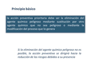 Principio básico
la acción preventiva prioritaria debe ser la eliminación del
agente
agente
químico peligroso mediante sustitución por otro
químico que no sea peligroso o mediante la
modificación del proceso que lo genera.
Si la eliminación del agente químico peligroso no es
posible, la acción preventiva se dirigirá hacia la
reducción de los riesgos debidos a su presencia
 