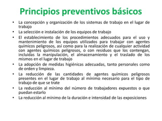 Principios preventivos básicos
• La concepción y organización de los sistemas de trabajo en el lugar de
trabajo
• La selección e instalación de los equipos de trabajo
• El establecimiento de los procedimientos adecuados para el uso y
mantenimiento de los equipos utilizados para trabajar con agentes
químicos peligrosos, así como para la realización de cualquier actividad
con agentes químicos peligrosos, o con residuos que los contengan,
incluidas la manipulación, el almacenamiento y el traslado de los
mismos en el lugar de trabajo
• La adopción de medidas higiénicas adecuadas, tanto personales como
de orden y limpieza.
• La reducción de las cantidades de agentes químicos peligrosos
presentes en el lugar de trabajo al mínimo necesario para el tipo de
trabajo de que se trate
• La reducción al mínimo del número de trabajadores expuestos o que
puedan estarlo
• La reducción al mínimo de la duración e intensidad de las exposiciones
 