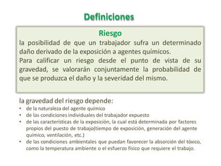 Definiciones
Riesgo
la posibilidad de que un trabajador sufra un determinado
daño derivado de la exposición a agentes químicos.
Para calificar un riesgo desde el punto de vista de su
gravedad, se valorarán conjuntamente la probabilidad de
que se produzca el daño y la severidad del mismo.
la gravedad del riesgo depende:
• de la naturaleza del agente químico
• de las condiciones individuales del trabajador expuesto
• de las características de la exposición, la cual está determinada por factores
propios del puesto de trabajo(tiempo de exposición, generación del agente
químico, ventilación, etc.)
• de las condiciones ambientales que puedan favorecer la absorción del tóxico,
como la temperatura ambiente o el esfuerzo físico que requiere el trabajo.
 