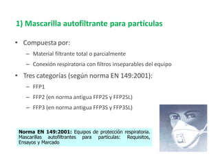 • Compuesta por:
– Material filtrante total o parcialmente
– Conexión respiratoria con filtros inseparables del equipo
• Tres categorías (según norma EN 149:2001):
– FFP1
– FFP2 (en norma antigua FFP2S y FFP2SL)
– FFP3 (en norma antigua FFP3S y FFP3SL)
Norma EN 149:2001: Equipos de protección respiratoria.
Mascarillas autofiltrantes para partículas: Requisitos,
Ensayos y Marcado
1) Mascarilla autofiltrante para partículas
 