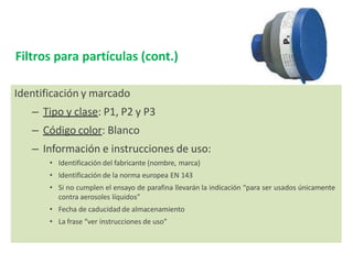 Identificación y marcado
– Tipo y clase: P1, P2 y P3
– Código color: Blanco
– Información e instrucciones de uso:
• Identificación del fabricante (nombre, marca)
• Identificación de la norma europea EN 143
• Si no cumplen el ensayo de parafina llevarán la indicación “para ser usados únicamente
contra aerosoles líquidos”
• Fecha de caducidad de almacenamiento
• La frase “ver instrucciones de uso”
Filtros para partículas (cont.)
 