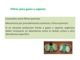 Filtros para gases y vapores
Conocidos como filtros químicos
Mecanismo por procedimientos químicos y físico-químicos
Si se necesita protección frente a gases y vapores orgánicos
deber incorporar un absorbente como el carbón activo u otro
absorbente específico
 
