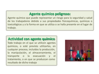 Agente químico peligroso:
Agente químico que puede representar un riesgo para la seguridad y salud
de los trabajadores debido a sus propiedades fisicoquímicas, químicas o
toxicológicas y a la forma en que se utiliza o se halla presente en el lugar de
trabajo.
Actividad con agente químico
Todo trabajo en el que se utilicen agentes
químicos, o esté previsto utilizarlos, en
cualquier proceso, incluidos la producción,
la manipulación, el almacenamiento, el
transporte o la evacuación y el
tratamiento, o en que se produzcan como
resultado de dicho trabajo
 