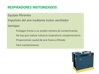 RESPIRADORES MOTORIZADOS
Equipos filtrantes
Impulsión del aire mediante motor-ventilador
Ventajas:
Protegen frente a un amplio número de contaminantes
No hay que realizar esfuerzo respiratorio complementario
Proporcionan caudal de aire fresco y filtrado
Fácil mantenimiento
 