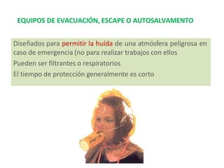 EQUIPOS DE EVACUACIÓN, ESCAPE O AUTOSALVAMENTO
Diseñados para permitir la huída de una atmósfera peligrosa en
caso de emergencia (no para realizar trabajos con ellos
Pueden ser filtrantes o respiratorios
El tiempo de protección generalmente es corto
 