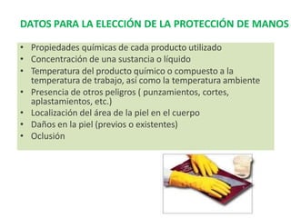 DATOS PARA LA ELECCIÓN DE LA PROTECCIÓN DE MANOS
• Propiedades químicas de cada producto utilizado
• Concentración de una sustancia o líquido
• Temperatura del producto químico o compuesto a la
temperatura de trabajo, así como la temperatura ambiente
• Presencia de otros peligros ( punzamientos, cortes,
aplastamientos, etc.)
• Localización del área de la piel en el cuerpo
• Daños en la piel (previos o existentes)
• Oclusión
 