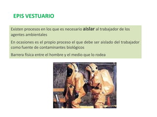Existen procesos en los que es necesario aislar al trabajador de los
agentes ambientales
En ocasiones es el propio proceso el que debe ser aislado del trabajador
como fuente de contaminantes biológicos
Barrera física entre el hombre y el medio que lo rodea
EPIS VESTUARIO
 
