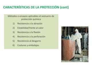 CARACTERÍSTICAS DE LA PROTECCIÓN (cont)
Métodos o ensayos aplicables al vestuario de
protección química
1) Resistencia a la abrasión
2) Estabilidad frente al calor
3) Resistencia a la flexión
4) Resistencia a la perforación
5) Resistencia al desgarro
6) Costuras y embalajes
 
