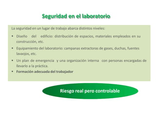 Seguridad en el laboratorio
La seguridad en un lugar de trabajo abarca distintos niveles:
 Diseño del edificio: distribución de espacios, materiales empleados en su
construcción, etc.
 Equipamiento del laboratorio: campanas extractoras de gases, duchas, fuentes
lavaojos, etc.
 Un plan de emergencia y una organización interna con personas encargadas de
llevarlo a la práctica.
 Formación adecuada del trabajador
Riesgo real pero controlable
 