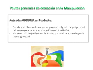 Pautas generales de actuación en la Manipulación
Antes de ADQUIRIR un Producto:
 Decidir si es el mas adecuado, comprobando el grado de peligrosidad
del mismo para saber si es compatible con la actividad
 Hacer estudio de posibles sustituciones por productos con riesgo de
menor gravedad
 