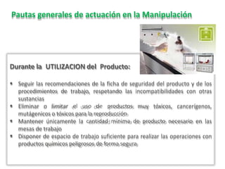 Pautas generales de actuación en la Manipulación
Durante la UTILIZACION del Producto:
 Seguir las recomendaciones de la ficha de seguridad del producto y de los
procedimientos de trabajo, respetando las incompatibilidades con otras
sustancias
 Eliminar o limitar el uso de productos muy tóxicos, cancerígenos,
mutágenicos o tóxicos para la reproducción
 Mantener únicamente la cantidad mínima de producto necesario en las
mesas de trabajo
 Disponer de espacio de trabajo suficiente para realizar las operaciones con
productos químicos peligrosos de forma segura
 