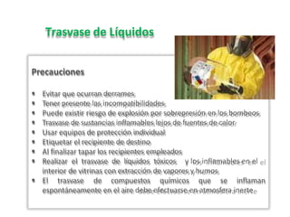 Trasvase de Líquidos
Precauciones
 Evitar que ocurran derrames
 Tener presente las incompatibilidades
 Puede existir riesgo de explosión por sobrepresión en los bombeos
 Trasvase de sustancias inflamables lejos de fuentes de calor
 Usar equipos de protección individual
 Etiquetar el recipiente de destino
 Al finalizar tapar los recipientes empleados
 Realizar el trasvase de líquidos tóxicos y los inflamables en el
interior de vitrinas con extracción de vapores y humos
 El trasvase de compuestos químicos que se inflaman
espontáneamente en el aire debe efectuarse en atmosfera inerte
 