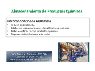 Almacenamiento de Productos Químicos
Recomendaciones Generales
• Reducir las existencias
• Establecer separaciones entre los diferentes productos
• Aislar o confinar ciertos productos químicos
• Disponer de instalaciones adecuadas
Nota Técnica de Prevención NTP 725,
Seguridad en el Laboratorio:
Almacenamiento de Productos Químicos
 