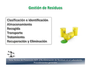 Gestión de Residuos
Clasificación e identificación
Almacenamiento
Recogida
Transporte
Tratamiento
Recuperación y Eliminación
Nota Técnica de Prevención NTP 276, Eliminación de Residuos en el Laboratorio.
Procedimientos generales
 