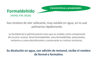 Formaldehído
(HCHO, P.M. 30,03)
Gas incoloro de olor sofocante, muy soluble en agua, en la cual
polimeriza rápidamente.
La facilidad de la polimerización hace que se emplee como componente
de muchas resinas: fenol-formaldehído, urea-formaldehído, poliacetales,
melanina y como desinfectante y conservante en centros sanitarios.
Su disolución en agua, con adición de metanol, recibe el nombre
de formol o formalina.
Características y propiedades
 