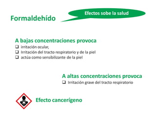 Formaldehído
Efectos sobe la salud
A bajas concentraciones provoca
 irritación ocular,
 Irritación del tracto respiratorio y de la piel
 actúa como sensibilizante de la piel
A altas concentraciones provoca
 Irritación grave del tracto respiratorio
Efecto cancerígeno
 