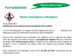 Formaldehído
Efectos sobe la salud
Efecto cancerígeno y Mutágeno
Fecha 29/07/2014
Modificación de la clasificación del Formaldehido (CAS: 50-00-0)
En la 6ª ATP (Adaptación al Progreso Técnico), Reglamento (UE) nº
Reglamento CLP,se ha modificado la clasificación del formaldehido.
605/2014 del
Pasa de estar clasificado como cancerígeno de categoría 2 con la indicación de peligro
H351 (Se sospecha que provoca cáncer), a cancerígeno de categoría 1B con la indicación
de peligro H350 (Puede provocar cáncer). También ha sido clasificado como mutágeno de
categoría 2 con la indicación de peligro H341 (Se sospecha que provoca defectos
genéticos).
Dicha clasificación será aplicable a partir del 1 de abril de 2015, sin perjuicio de que
pueda aplicarse antes.
 