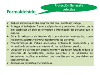Formaldehído
Protección General y
colectiva
 Reducir al mínimo posible su presencia en el puesto de trabajo,
 Proteger al trabajador frente a salpicaduras y contactos directos con la
piel Establecer un plan de formación e información del personal que lo
maneja.
 Evitar la existencia de fuentes de contaminación innecesarias, como
recipientes abiertos y eliminar rápidamente los derrames.
 Procedimientos de trabajo adecuados, evitando la evaporación y la
formación de aerosoles y manteniendo los recipientes cerrados.
 Utilización de vitrinas con encerramiento y aspiración forzada reduce la
presencia de formaldehído, siendo preferible a la utilización de
extracciones localizadas móviles, que también son recomendables en
casos concretos.
 Adecuada renovación general del aire
 