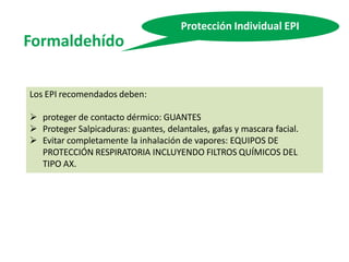 Formaldehído
Protección Individual EPI
Los EPI recomendados deben:
 proteger de contacto dérmico: GUANTES
 Proteger Salpicaduras: guantes, delantales, gafas y mascara facial.
 Evitar completamente la inhalación de vapores: EQUIPOS DE
PROTECCIÓN RESPIRATORIA INCLUYENDO FILTROS QUÍMICOS DEL
TIPO AX.
 