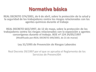 Normativa básica
REAL DECRETO 374/2001, de 6 de abril, sobre la protección de la salud y
la seguridad de los trabajadores contra los riesgos relacionados con los
agentes químicos durante el trabajo
REAL DECRETO 665/1997, de 12 de mayo, sobre la protección de los
trabajadores contra los riesgos relacionados con la exposición a agentes
cancerígenos durante el trabajo. BOE nº 124 24/05/1997
(Modificado por:REAL DECRETO 349/2003, de 21 de marzo)
Ley 31/1995 de Prevención de Riesgos Laborales
Real Decreto 39/1997 por el que se aprueba el Reglamento de los
Servicios de Prevención
 