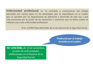 Enfermedad profesional es “la contraída a consecuencia del trabajo
ejecutado por cuenta ajena en las actividades que se especifiquen en el cuadro
que se apruebe por las disposiciones de aplicación y desarrollo de esta Ley, y que
esté provocada por la acción de los elementos o sustancias que en dicho cuadro se
indiquen para cada enfermedad profesional”.
R.D.L 1/1994 Texto Refundido de la Ley General de la Seguridad Social.
RD 1299/2006, de 10 de noviembre,
(cuadro de enfermedades
profesionales en el Sistema de la
Seguridad Social)
Producida por el trabajo
Incluida en el cuadro
 