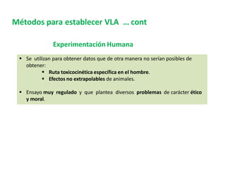 Métodos para establecer VLA … cont
Experimentación Humana
 Se utilizan para obtener datos que de otra manera no serían posibles de
obtener:
 Ruta toxicocinética específica en el hombre.
 Efectos no extrapolables de animales.
 Ensayo muy regulado y que plantea diversos problemas de carácter ético
y moral.
 