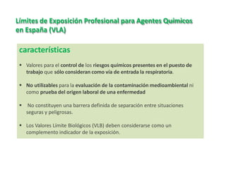 características
 Valores para el control de los riesgos químicos presentes en el puesto de
trabajo que sólo consideran como vía de entrada la respiratoria.
 No utilizables para la evaluación de la contaminación medioambiental ni
como prueba del origen laboral de una enfermedad
 No constituyen una barrera definida de separación entre situaciones
seguras y peligrosas.
 Los Valores Límite Biológicos (VLB) deben considerarse como un
complemento indicador de la exposición.
Límites de Exposición Profesional para Agentes Químicos
en España (VLA)
 