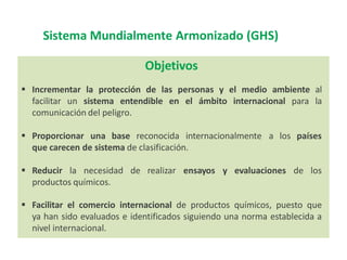 Sistema Mundialmente Armonizado (GHS)
Objetivos
 Incrementar la protección de las personas y el medio ambiente al
facilitar un sistema entendible en el ámbito internacional para la
comunicación del peligro.
 Proporcionar una base reconocida internacionalmente a los países
que carecen de sistema de clasificación.
 Reducir la necesidad de realizar ensayos y evaluaciones de los
productos químicos.
 Facilitar el comercio internacional de productos químicos, puesto que
ya han sido evaluados e identificados siguiendo una norma establecida a
nivel internacional.
 