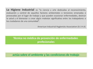 La Higiene Industrial es “la ciencia y arte dedicadas al reconocimiento,
evaluación y control de aquellos factores ambientales o tensiones emanadas o
provocadas por el lugar de trabajo y que pueden ocasionar enfermedades, destruir
la salud y el bienestar o crear algún malestar significativo entre los trabajadores o
los ciudadanos de una comunidad”.
American Industrial Hygienists Association (A.I.H.A)
Técnica no médica de prevención de enfermedades
profesionales
actúa sobre el ambiente y las condiciones de trabajo
 