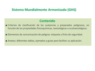 Sistema Mundialmente Armonizado (GHS)
Contenido
■ Criterios de clasificación de las sustancias y preparados peligrosos, en
función de las propiedades fisicoquímicas, toxicológicas o ecotoxicológicas.
■ Elementos de comunicación de peligros: etiqueta y ficha de seguridad.
■ Anexos: diferentes tablas, ejemplos y guías para facilitar su aplicación.
 
