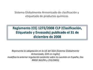 Sistema Globalmente Armonizado de clasificación y
etiquetado de productos químicos
Reglamento (CE) 1272/2008 CLP (Clasificación,
Etiquetado y Envasado) publicado el 31 de
diciembre de 2008
Representa la adaptación en la UE del SGA (Sistema Globalmente
Armonizado, GHS en inglés)
modifica la anterior regulación existente sobre la cuestión en España, (los
RRDD 363/95 y 255/2003)
 