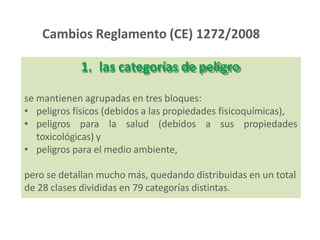 1. las categorías de peligro
se mantienen agrupadas en tres bloques:
• peligros físicos (debidos a las propiedades fisicoquímicas),
• peligros para la salud (debidos a sus propiedades
toxicológicas) y
• peligros para el medio ambiente,
pero se detallan mucho más, quedando distribuidas en un total
de 28 clases divididas en 79 categorías distintas.
Cambios Reglamento (CE) 1272/2008
 