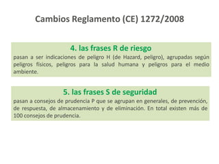 4. las frases R de riesgo
pasan a ser indicaciones de peligro H (de Hazard, peligro), agrupadas según
peligros físicos, peligros para la salud humana y peligros para el medio
ambiente.
5. las frases S de seguridad
pasan a consejos de prudencia P que se agrupan en generales, de prevención,
de respuesta, de almacenamiento y de eliminación. En total existen más de
100 consejos de prudencia.
Cambios Reglamento (CE) 1272/2008
 