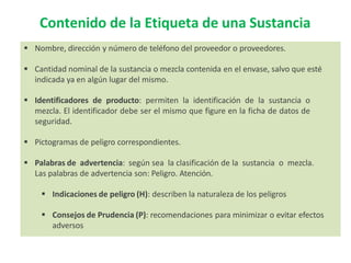  Nombre, dirección y número de teléfono del proveedor o proveedores.
 Cantidad nominal de la sustancia o mezcla contenida en el envase, salvo que esté
indicada ya en algún lugar del mismo.
 Identificadores de producto: permiten la identificación de la sustancia o
mezcla. El identificador debe ser el mismo que figure en la ficha de datos de
seguridad.
 Pictogramas de peligro correspondientes.
 Palabras de advertencia: según sea la clasificación de la sustancia o mezcla.
Las palabras de advertencia son: Peligro. Atención.
 Indicaciones de peligro (H): describen la naturaleza de los peligros
 Consejos de Prudencia (P): recomendaciones para minimizar o evitar efectos
adversos
Contenido de la Etiqueta de una Sustancia
 