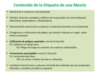 Contenido de la Etiqueta de una Mezcla
 Nombre de la sustancia o del preparado.
 Nombre, dirección completa y teléfono del responsable de comercialización:
fabricantes, importadores o distribuidores.
 Denominación química de la sustancia o sustancias presentes en el preparado.
 Pictogramas e indicaciones de peligro, que estarán impresos en negro sobre
fondo anaranjado.
 Calificación de peligros especiales: normas R (hay 64).
R1: Explosivo en estado seco.
R2: Peligro de fuego en contacto con materias combustibles.
 Precauciones aconsejables: normas S (hay 62):
S1: consérvese bajo llave.
S20: no comer ni beber durante su utilización.
 Cantidad nominal (masa o volumen nominal) del contenido para los preparados
ofrecidos o vendidos al público en general
 