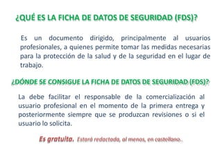 ¿QUÉ ES LA FICHA DE DATOS DE SEGURIDAD (FDS)?
Es un documento dirigido, principalmente al usuarios
profesionales, a quienes permite tomar las medidas necesarias
para la protección de la salud y de la seguridad en el lugar de
trabajo.
¿DÓNDE SE CONSIGUE LA FICHA DE DATOS DE SEGURIDAD (FDS)?
La debe facilitar el responsable de la comercialización al
usuario profesional en el momento de la primera entrega y
posteriormente siempre que se produzcan revisiones o si el
usuario lo solicita.
Es gratuita. Estará redactada, al menos, en castellano..
 