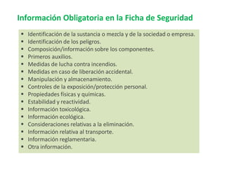 Información Obligatoria en la Ficha de Seguridad
 Identificación de la sustancia o mezcla y de la sociedad o empresa.
 Identificación de los peligros.
 Composición/información sobre los componentes.
 Primeros auxilios.
 Medidas de lucha contra incendios.
 Medidas en caso de liberación accidental.
 Manipulación y almacenamiento.
 Controles de la exposición/protección personal.
 Propiedades físicas y químicas.
 Estabilidad y reactividad.
 Información toxicológica.
 Información ecológica.
 Consideraciones relativas a la eliminación.
 Información relativa al transporte.
 Información reglamentaria.
 Otra información.
 