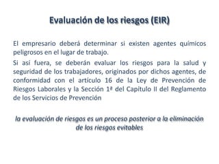Evaluación de los riesgos (EIR)
El empresario deberá determinar si existen agentes químicos
peligrosos en el lugar de trabajo.
Si así fuera, se deberán evaluar los riesgos para la salud y
seguridad de los trabajadores, originados por dichos agentes, de
conformidad con el artículo 16 de la Ley de Prevención de
Riesgos Laborales y la Sección 1ª del Capítulo II del Reglamento
de los Servicios de Prevención
la evaluación de riesgos es un proceso posterior a la eliminación
de los riesgos evitables
 