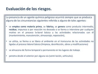 Evaluación de los riesgos.
La presencia de un agente químico peligroso ocurrirá siempre que se produzca
alguna de las circunstancias siguientes referida a alguno de tales agentes:
• se emplea como materia prima, se fabrica, se genera como producto intermedio,
residuo, impureza o por reacción no deseada o se forma o interviene por cualquier
motivo en el proceso la-boral básico y las actividades relacionadas con él
(mantenimiento, manutención, almacenaje, reparación),
• se utiliza, se forma o se libera al ambiente en el transcurso de las actividades no
ligadas al proceso laboral básico (limpieza, desinfección, obras y modificaciones)
• se almacena de forma temporal o permanente en los lugares de trabajo
• penetra desde el exterior por alguna vía (venti-lación, vehículos).
 
