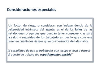 Consideraciones especiales
Un factor de riesgo a considerar, con independencia de la
peligrosidad intrínseca del agente, es el de los fallos de las
instalaciones o equipos que puedan tener consecuencias para
la salud y seguridad de los trabajadores, por lo que conviene
tener en cuenta los riesgos químicos derivados de tales fallos.
la posibilidad de que el trabajador que ocupe o vaya a ocupar
el puesto de trabajo sea especialmente sensible”
 