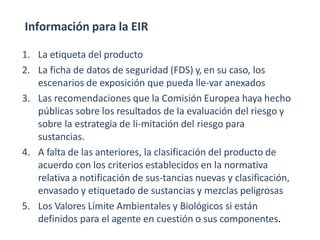 Información para la EIR
1. La etiqueta del producto
2. La ficha de datos de seguridad (FDS) y, en su caso, los
escenarios de exposición que pueda lle-var anexados
3. Las recomendaciones que la Comisión Europea haya hecho
públicas sobre los resultados de la evaluación del riesgo y
sobre la estrategia de li-mitación del riesgo para
sustancias.
4. A falta de las anteriores, la clasificación del producto de
acuerdo con los criterios establecidos en la normativa
relativa a notificación de sus-tancias nuevas y clasificación,
envasado y etiquetado de sustancias y mezclas peligrosas
5. Los Valores Límite Ambientales y Biológicos si están
definidos para el agente en cuestión o sus componentes.
 