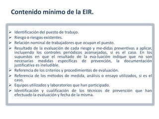 Contenido mínimo de la EIR.
 Identificación del puesto de trabajo.
 Riesgo o riesgos existentes.
 Relación nominal de trabajadores que ocupan el puesto.
 Resultado de la evaluación de cada riesgo y me-didas preventivas a aplicar,
incluyendo los controles periódicos aconsejados, si es el caso. En los
supuestos en que el resultado de la eva-luación indique que no son
necesarias medidas específicas de prevención, la documentación
justificativa es ineludible.
 Referencia de los criterios y procedimientos de evaluación.
 Referencia de los métodos de medida, análisis o ensayo utilizados, si es el
caso.
 Equipos utilizados y laboratorios que han participado.
 Identificación y cualificación de los técnicos de prevención que han
efectuado la evaluación y fecha de la misma.
 