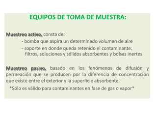 EQUIPOS DE TOMA DE MUESTRA:
Muestreo activo, consta de:
- bomba que aspira un determinado volumen de aire
- soporte en donde queda retenido el contaminante:
filtros, soluciones y sólidos absorbentes y bolsas inertes
Muestreo pasivo, basado en los fenómenos de difusión y
permeación que se producen por la diferencia de concentración
que existe entre el exterior y la superficie absorbente.
*Sólo es válido para contaminantes en fase de gas o vapor*
 