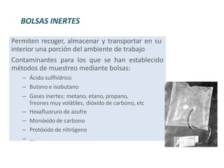 Permiten recoger, almacenar y transportar en su
interior una porción del ambiente de trabajo
Contaminantes para los que se han establecido
métodos de muestreo mediante bolsas:
– Ácido sulfhídrico
– Butano e isobutano
– Gases inertes: metano, etano, propano,
freones muy volátiles, dióxido de carbono, etc
– Hexafluoruro de azufre
– Monóxido de carbono
– Protóxido de nitrógeno
– ...
BOLSAS INERTES
 