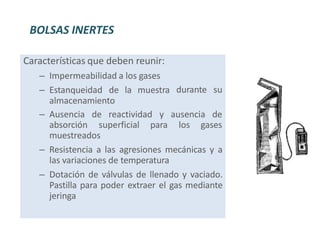 durante su
Características que deben reunir:
– Impermeabilidad a los gases
– Estanqueidad de la muestra
almacenamiento
– Ausencia de reactividad y ausencia de
absorción superficial para los gases
muestreados
– Resistencia a las agresiones mecánicas y a
las variaciones de temperatura
– Dotación de válvulas de llenado y vaciado.
Pastilla para poder extraer el gas mediante
jeringa
BOLSAS INERTES
 