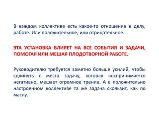 В каждом коллективе есть какое-то отношение к делу,
работе. Или положительное, или отрицательное.
ЭТА УСТАНОВКА ВЛИЯЕТ НА ВСЕ СОБЫТИЯ И ЗАДАЧИ,
ПОМОГАЯ ИЛИ МЕШАЯ ПЛОДОТВОРНОЙ РАБОТЕ.
Руководителю требуется заметно больше усилий, чтобы
сдвинуть с места задачу, которая воспринимается
негативно, мешает огромное трение. А в положительно
настроенном коллективе та же задача скользит, как по
маслу.
 