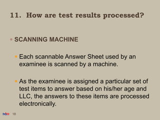 11. How are test results processed?
 SCANNING MACHINE
 Each scannable Answer Sheet used by an
examinee is scanned by a machine.
 As the examinee is assigned a particular set of
test items to answer based on his/her age and
LLC, the answers to these items are processed
electronically.
18
 