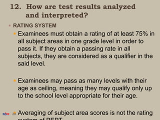 12. How are test results analyzed
and interpreted?
 RATING SYSTEM
 Examinees must obtain a rating of at least 75% in
all subject areas in one grade level in order to
pass it. If they obtain a passing rate in all
subjects, they are considered as a qualifier in the
said level.
 Examinees may pass as many levels with their
age as ceiling, meaning they may qualify only up
to the school level appropriate for their age.
 Averaging of subject area scores is not the rating20
 